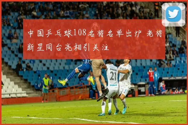 中国乒乓球108名将名单出炉 老将新星同台亮相引关注