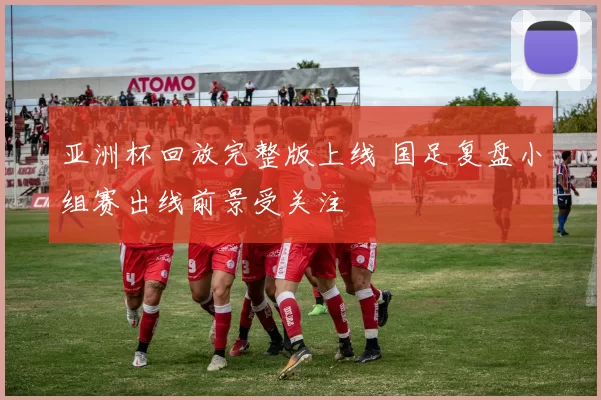 亚洲杯回放完整版上线 国足复盘小组赛出线前景受关注