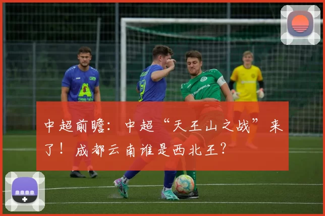 中超前瞻：中超“天王山之战”来了！成都云南谁是西北王？