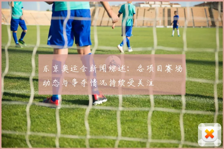 东京奥运会新闻综述:各项目赛场动态与争夺情况持续受关注
