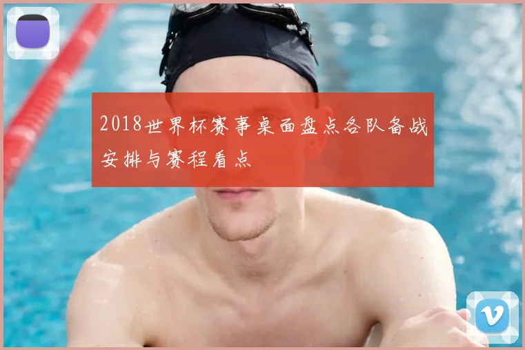 2018世界杯赛事桌面盘点各队备战安排与赛程看点