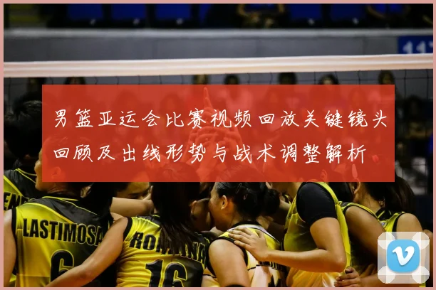 男篮亚运会比赛视频回放关键镜头回顾及出线形势与战术调整解析