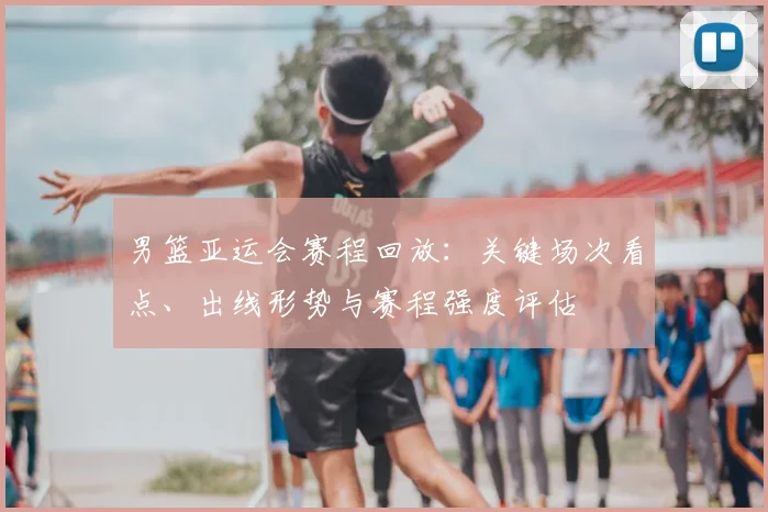 男篮亚运会赛程回放:关键场次看点、出线形势与赛程强度评估