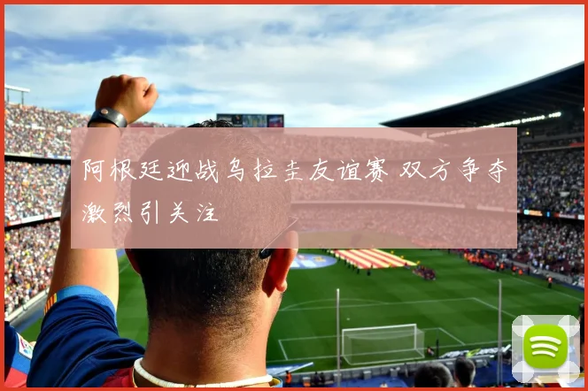 阿根廷迎战乌拉圭友谊赛 双方争夺激烈引关注