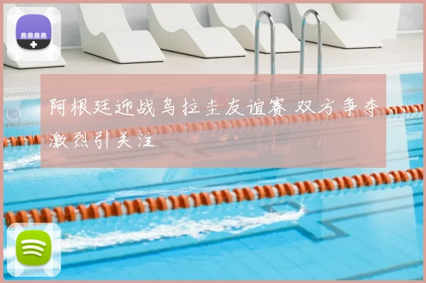 阿根廷迎战乌拉圭友谊赛 双方争夺激烈引关注